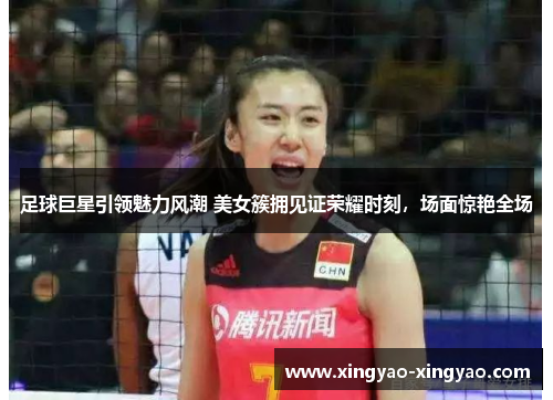 足球巨星引领魅力风潮 美女簇拥见证荣耀时刻，场面惊艳全场