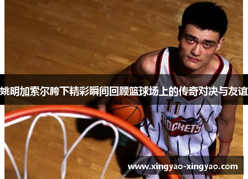 姚明加索尔胯下精彩瞬间回顾篮球场上的传奇对决与友谊